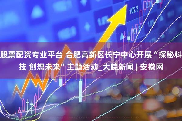 股票配资专业平台 合肥高新区长宁中心开展“探秘科技 创想未来”主题活动_大皖新闻 | 安徽网