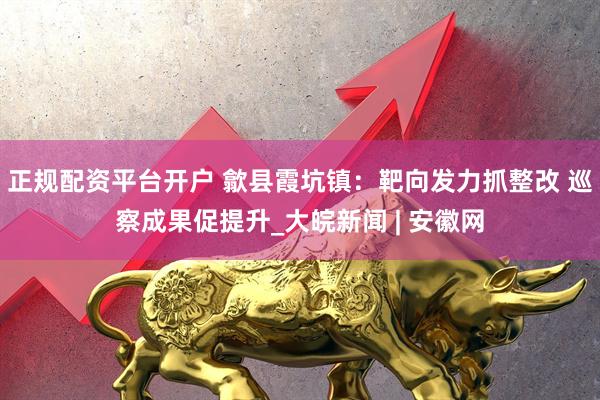 正规配资平台开户 歙县霞坑镇：靶向发力抓整改 巡察成果促提升_大皖新闻 | 安徽网