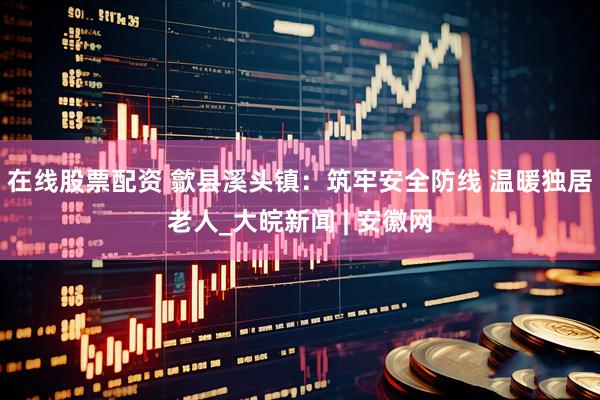 在线股票配资 歙县溪头镇：筑牢安全防线 温暖独居老人_大皖新闻 | 安徽网