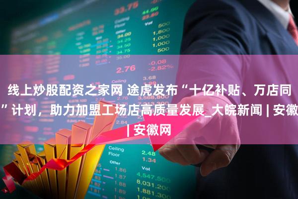 线上炒股配资之家网 途虎发布“十亿补贴、万店同行”计划，助力加盟工场店高质量发展_大皖新闻 | 安徽网