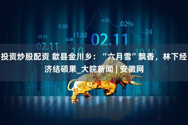 投资炒股配资 歙县金川乡：“六月雪”飘香，林下经济结硕果_大皖新闻 | 安徽网