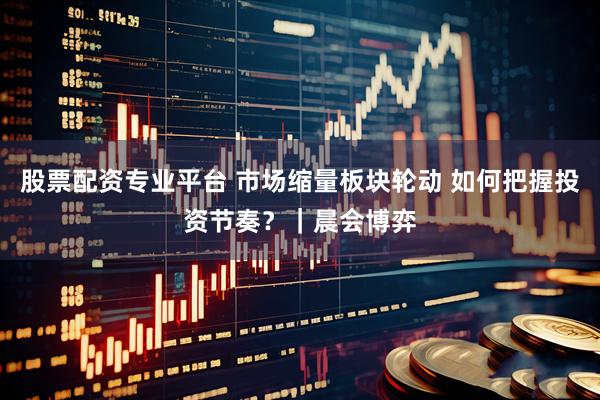 股票配资专业平台 市场缩量板块轮动 如何把握投资节奏？｜晨会博弈