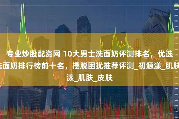 专业炒股配资网 10大男士洗面奶评测排名，优选男士洗面奶排行榜前十名，摆脱困扰推荐评测_初源漾_肌肤_皮肤