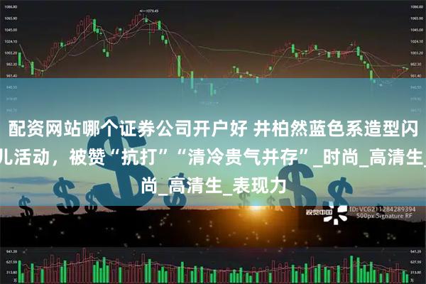 配资网站哪个证券公司开户好 井柏然蓝色系造型闪耀香奈儿活动，被赞“抗打”“清冷贵气并存”_时尚_高清生_表现力