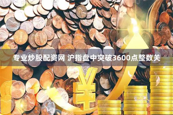 专业炒股配资网 沪指盘中突破3600点整数关