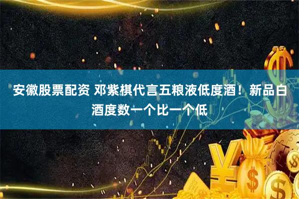 安徽股票配资 邓紫棋代言五粮液低度酒！新品白酒度数一个比一个低