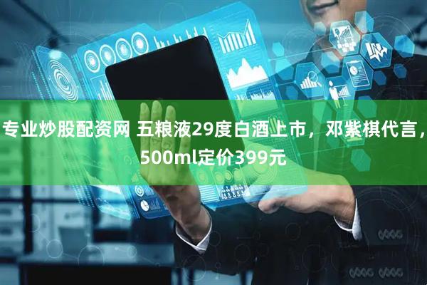 专业炒股配资网 五粮液29度白酒上市，邓紫棋代言，500ml定价399元