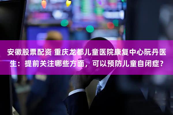 安徽股票配资 重庆龙都儿童医院康复中心阮丹医生：提前关注哪些方面，可以预防儿童自闭症？