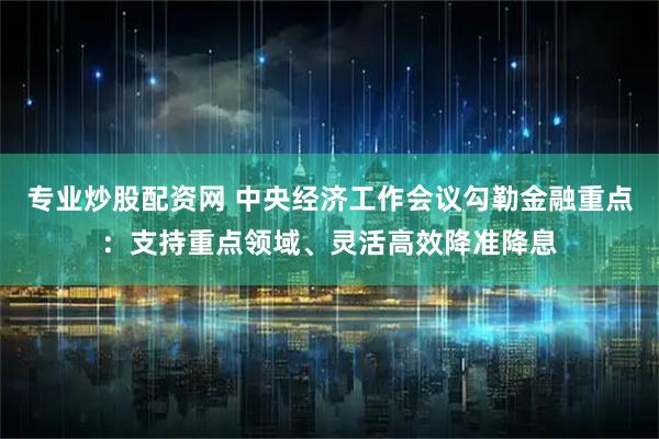 专业炒股配资网 中央经济工作会议勾勒金融重点：支持重点领域、灵活高效降准降息