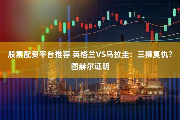 股票配资平台推荐 英格兰VS乌拉圭：三狮复仇？图赫尔证明
