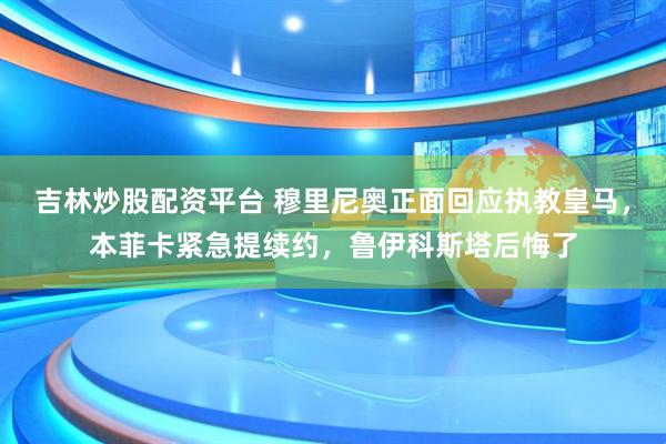 吉林炒股配资平台 穆里尼奥正面回应执教皇马，本菲卡紧急提续约，鲁伊科斯塔后悔了