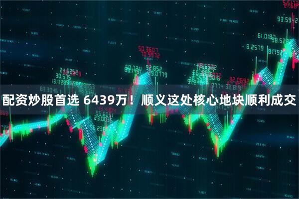 配资炒股首选 6439万！顺义这处核心地块顺利成交