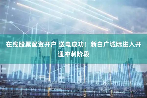 在线股票配资开户 送电成功！新白广城际进入开通冲刺阶段