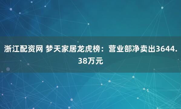 浙江配资网 梦天家居龙虎榜：营业部净卖出3644.38万元